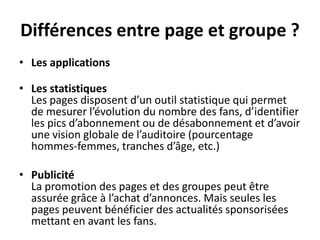 Différences entre page et groupe ?
• Les applications
• Les statistiques
Les pages disposent d’un outil statistique qui permet
de mesurer l’évolution du nombre des fans, d’identifier
les pics d’abonnement ou de désabonnement et d’avoir
une vision globale de l’auditoire (pourcentage
hommes-femmes, tranches d’âge, etc.)
• Publicité
La promotion des pages et des groupes peut être
assurée grâce à l’achat d’annonces. Mais seules les
pages peuvent bénéficier des actualités sponsorisées
mettant en avant les fans.
 