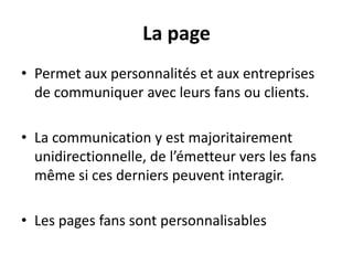 La page
• Permet aux personnalités et aux entreprises
de communiquer avec leurs fans ou clients.
• La communication y est majoritairement
unidirectionnelle, de l’émetteur vers les fans
même si ces derniers peuvent interagir.
• Les pages fans sont personnalisables
 