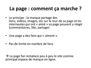 La page : comment ça marche ?
• Le principe : la marque partage des
liens, vidéos, images, etc sur le mur de sa page et les
internautes qui ont « aimé » sa page peuvent y réagir
(commentaires, like, partage)
• Une page a des fans qui « aiment ».
• Pas de limite en nombre de fans
 La page fan remplace peu à peu le site comme
principal espace de marque en ligne.
 