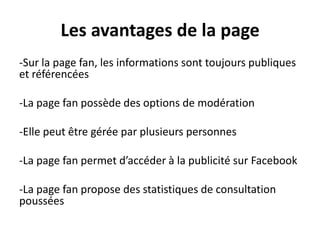 Les avantages de la page
-Sur la page fan, les informations sont toujours publiques
et référencées
-La page fan possède des options de modération
-Elle peut être gérée par plusieurs personnes
-La page fan permet d’accéder à la publicité sur Facebook
-La page fan propose des statistiques de consultation
poussées
 