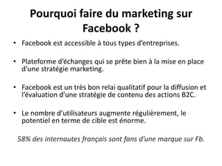 Pourquoi faire du marketing sur
Facebook ?
• Facebook est accessible à tous types d’entreprises.
• Plateforme d’échanges qui se prête bien à la mise en place
d’une stratégie marketing.
• Facebook est un très bon relai qualitatif pour la diffusion et
l’évaluation d’une stratégie de contenu des actions B2C.
• Le nombre d’utilisateurs augmente régulièrement, le
potentiel en terme de cible est énorme.
58% des internautes français sont fans d’une marque sur Fb.
 