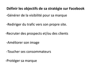 Définir les objectifs de sa stratégie sur Facebook
-Générer de la visibilité pour sa marque
-Rediriger du trafic vers son propre site.
-Recruter des prospects et/ou des clients
-Améliorer son image
-Toucher ses consommateurs
-Protéger sa marque
 