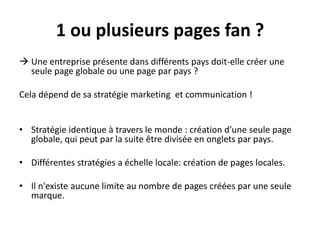 1 ou plusieurs pages fan ?
 Une entreprise présente dans différents pays doit-elle créer une
seule page globale ou une page par pays ?
Cela dépend de sa stratégie marketing et communication !
• Stratégie identique à travers le monde : création d’une seule page
globale, qui peut par la suite être divisée en onglets par pays.
• Différentes stratégies a échelle locale: création de pages locales.
• Il n'existe aucune limite au nombre de pages créées par une seule
marque.
 