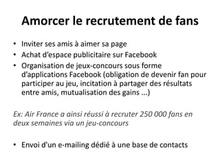 Amorcer le recrutement de fans
• Inviter ses amis à aimer sa page
• Achat d’espace publicitaire sur Facebook
• Organisation de jeux-concours sous forme
d’applications Facebook (obligation de devenir fan pour
participer au jeu, incitation à partager des résultats
entre amis, mutualisation des gains ...)
Ex: Air France a ainsi réussi à recruter 250 000 fans en
deux semaines via un jeu-concours
• Envoi d'un e-mailing dédié à une base de contacts
 