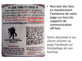 • Recruter des fans
en mentionnant
l'existence de votre
page sur tous les
supports de
communication
off-line.
Heinz demande à ses
clients d’aimer sa
page Facebook sur
l’emballage de son
ketchup
 