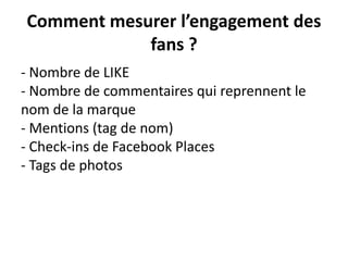 Comment mesurer l’engagement des
fans ?
- Nombre de LIKE
- Nombre de commentaires qui reprennent le
nom de la marque
- Mentions (tag de nom)
- Check-ins de Facebook Places
- Tags de photos
 
