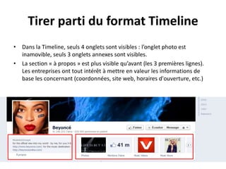 Tirer parti du format Timeline
• Dans la Timeline, seuls 4 onglets sont visibles : l’onglet photo est
inamovible, seuls 3 onglets annexes sont visibles.
• La section « à propos » est plus visible qu’avant (les 3 premières lignes).
Les entreprises ont tout intérêt à mettre en valeur les informations de
base les concernant (coordonnées, site web, horaires d'ouverture, etc.)
 