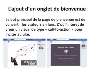 L’ajout d’un onglet de bienvenue
Le but principal de la page de bienvenue est de
convertir les visiteurs en fans. D’où l’intérêt de
créer un visuel de type « call-to-action » pour
inciter au Like.
 
