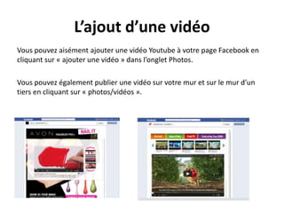 L’ajout d’une vidéo
Vous pouvez aisément ajouter une vidéo Youtube à votre page Facebook en
cliquant sur « ajouter une vidéo » dans l’onglet Photos.
Vous pouvez également publier une vidéo sur votre mur et sur le mur d’un
tiers en cliquant sur « photos/vidéos ».
 