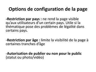 Options de configuration de la page
-Restriction par pays : ne rend la page visible
qu’aux utilisateurs d’un certain pays. Utile si la
thématique pose des problèmes de légalité dans
certains pays.
-Restriction par âge : limite la visibilité de la page à
certaines tranches d’âge
-Autorisation de publier ou non pour le public
(statut ou photo/vidéo)
 