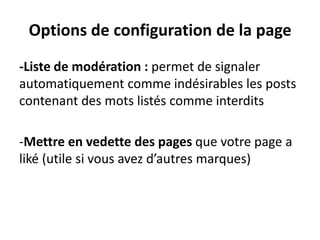 Options de configuration de la page
-Liste de modération : permet de signaler
automatiquement comme indésirables les posts
contenant des mots listés comme interdits
-Mettre en vedette des pages que votre page a
liké (utile si vous avez d’autres marques)
 