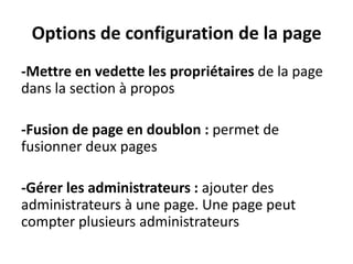 Options de configuration de la page
-Mettre en vedette les propriétaires de la page
dans la section à propos
-Fusion de page en doublon : permet de
fusionner deux pages
-Gérer les administrateurs : ajouter des
administrateurs à une page. Une page peut
compter plusieurs administrateurs
 