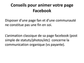 Conseils pour animer votre page
Facebook
Disposer d'une page fan et d'une communauté
ne constitue pas une fin en soi.
L’animation classique de sa page facebook (post
simple de statuts/photos/etc) concerne la
communication organique (vs payante).
 