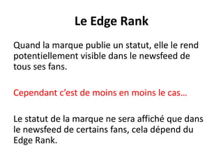 Le Edge Rank
Quand la marque publie un statut, elle le rend
potentiellement visible dans le newsfeed de
tous ses fans.
Cependant c’est de moins en moins le cas…
Le statut de la marque ne sera affiché que dans
le newsfeed de certains fans, cela dépend du
Edge Rank.
 