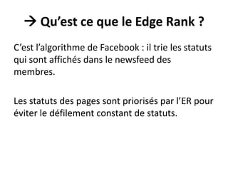  Qu’est ce que le Edge Rank ?
C’est l’algorithme de Facebook : il trie les statuts
qui sont affichés dans le newsfeed des
membres.
Les statuts des pages sont priorisés par l’ER pour
éviter le défilement constant de statuts.
 
