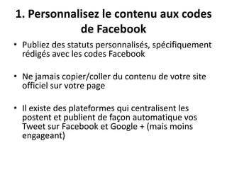 1. Personnalisez le contenu aux codes
de Facebook
• Publiez des statuts personnalisés, spécifiquement
rédigés avec les codes Facebook
• Ne jamais copier/coller du contenu de votre site
officiel sur votre page
• Il existe des plateformes qui centralisent les
postent et publient de façon automatique vos
Tweet sur Facebook et Google + (mais moins
engageant)
 