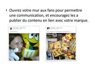 • Ouvrez votre mur aux fans pour permettre
une communication, et encouragez les a
publier du contenu en lien avec votre marque.
 