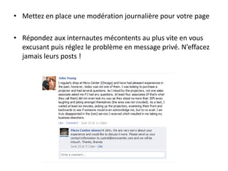 • Mettez en place une modération journalière pour votre page
• Répondez aux internautes mécontents au plus vite en vous
excusant puis réglez le problème en message privé. N’effacez
jamais leurs posts !
 
