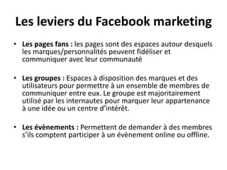 Les leviers du Facebook marketing
• Les pages fans : les pages sont des espaces autour desquels
les marques/personnalités peuvent fidéliser et
communiquer avec leur communauté
• Les groupes : Espaces à disposition des marques et des
utilisateurs pour permettre à un ensemble de membres de
communiquer entre eux. Le groupe est majoritairement
utilisé par les internautes pour marquer leur appartenance
à une idée ou un centre d’intérêt.
• Les évènements : Permettent de demander à des membres
s’ils comptent participer à un évènement online ou offline.
 