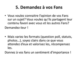 5. Demandez à vos Fans
• Vous voulez connaitre l’opinion de vos Fans
sur un sujet? Vous voulez qu’ils partagent leur
contenu favori avec vous et les autres Fans?
Demandez-leur !
• Mais variez les formats (question poll, statuts,
photos…), soyez clairs dans ce que vous
attendez d’eux et valorisez les, récompensez
les.
Donnez à vos fans un sentiment d’importance !
 