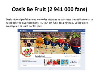 Oasis Be Fruit (2 941 000 fans)
Oasis répond parfaitement à une des attentes importantes des utilisateurs sur
Facebook = le divertissement. Ici, tout est fun : des photos au vocabulaire
employé en passant par les jeux.
 