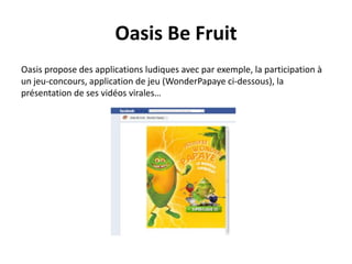 Oasis Be Fruit
Oasis propose des applications ludiques avec par exemple, la participation à
un jeu-concours, application de jeu (WonderPapaye ci-dessous), la
présentation de ses vidéos virales…
 