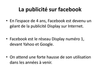 La publicité sur facebook
• En l’espace de 4 ans, Facebook est devenu un
géant de la publicité Display sur Internet.
• Facebook est le réseau Display numéro 1,
devant Yahoo et Google.
• On attend une forte hausse de son utilisation
dans les années à venir.
 