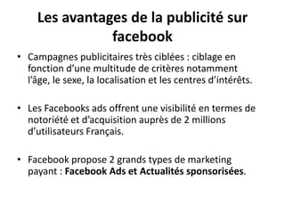 Les avantages de la publicité sur
facebook
• Campagnes publicitaires très ciblées : ciblage en
fonction d’une multitude de critères notamment
l’âge, le sexe, la localisation et les centres d’intérêts.
• Les Facebooks ads offrent une visibilité en termes de
notoriété et d’acquisition auprès de 2 millions
d’utilisateurs Français.
• Facebook propose 2 grands types de marketing
payant : Facebook Ads et Actualités sponsorisées.
 