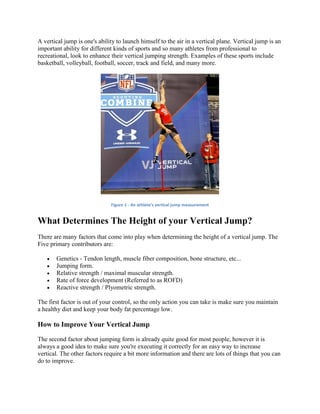 A vertical jump is one's ability to launch himself to the air in a vertical plane. Vertical jump is an
important ability for different kinds of sports and so many athletes from professional to
recreational, look to enhance their vertical jumping strength. Examples of these sports include
basketball, volleyball, football, soccer, track and field, and many more.
Figure 1 - An athlete's vertical jump measurement
What Determines The Height of your Vertical Jump?
There are many factors that come into play when determining the height of a vertical jump. The
Five primary contributors are:
 Genetics - Tendon length, muscle fiber composition, bone structure, etc...
 Jumping form.
 Relative strength / maximal muscular strength.
 Rate of force development (Referred to as ROFD)
 Reactive strength / Plyometric strength.
The first factor is out of your control, so the only action you can take is make sure you maintain
a healthy diet and keep your body fat percentage low.
How to Improve Your Vertical Jump
The second factor about jumping form is already quite good for most people, however it is
always a good idea to make sure you're executing it correctly for an easy way to increase
vertical. The other factors require a bit more information and there are lots of things that you can
do to improve.
 