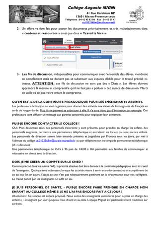 Collège Auguste MIGNET
41 Rue Cardinale BP 40
13601 Aix-en-Provence cedex 1
Téléphone : 04 42 93 63 00 Fax : 04 42 27 42 35
ce.0132568w@ac-aix-marseille.fr
2- Un effort va être fait pour poster les documents prioritairement et très majoritairement dans
« contenu et ressources » ainsi que dans « Travail à faire ».
3- Les fils de discussion, indispensables pour communiquer avec l’ensemble des élèves, viendront
en complément mais ne doivent pas se substituer aux espaces dédiés pour le travail précisé ci-
dessus. ATTENTION : ces fils de discussion ne sont pas des « Chats ». Les élèves doivent
apprendre la mesure et comprendre qu’il ne faut pas « polluer » cet espace de discussion. Merci
de veille rà ce que votre enfant le comprenne.
QU'EN EST-IL DE LA CONTINUITE PEDAGOGIQUE POUR LES ENSEIGNANTS ABSENTS.
Les professeurs de français se sont organisés pour donner des activités aux élèves de l’enseignante de français en
arrêt de longue durée. Mais ils ne peuvent se substituer à elle. Il n’y aura donc pas d’évaluation par exemple. Ces
professeurs vont diffuser un message aux parents concernés pour expliquer leur démarche.
PUIS-JE ENCORE CONTACTER LE COLLEGE ?
OUI. Mais désormais seuls des personnels d’astreinte y sont présents, pour prendre en charge les enfants des
personnels soignants, permettre une permanence téléphonique et entretenir les locaux qui sont encore utilisés.
Les personnels de direction seront bien entendu présents et joignables par Pronote tous les jours, par mél à
l’adresse du collège ce.0132568w@ac-aix-marseille.fr ou par téléphone sur les temps de permanence téléphonique
(cf. ci-dessous)
Une permanence téléphonique de 7h45 à 9h puis de 14h30 à 16h permettra aux familles de communiquer si
nécessaire en direct avec la direction.
DOIS-JE ME CREER UN COMPTE SUR LE CNED ?
Comme précisé dans les autres FAQ, la priorité absolue doit être donnée à la continuité pédagogique avec le travail
de l’enseignant. Quoique très intéressant lorsque les activités visent à venir en renforcement et en complément de
ce qui est fait en cours, l’accès au site n’est pas nécessairement pertinent en la circonstance pour nos collégiens.
Le travail donné par les enseignants se suffit en soi.
JE SUIS PERSONNEL DE SANTE, - PUIS-JE ENCORE FAIRE PRENDRE EN CHARGE MON
ENFANT AU COLLEGE MÊME SI JE NE L’AI PAS ENCORE FAIT A CE JOUR ?
Absolument. Ce service est encore proposé. Nous avons des enseignants volontaires pour la prise en charge des
enfants (1 enseignant par jour) jusqu’au mois d’avril et au-delà. L’équipe Mignet est particulièrement mobilisée sur
ce front.
 