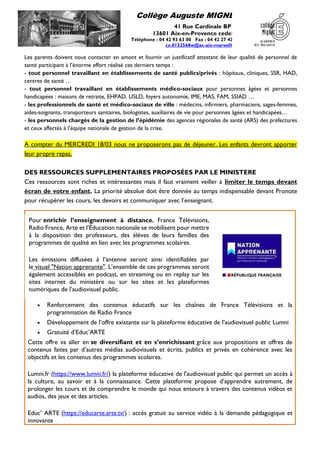 Collège Auguste MIGNET
41 Rue Cardinale BP 40
13601 Aix-en-Provence cedex 1
Téléphone : 04 42 93 63 00 Fax : 04 42 27 42 35
ce.0132568w@ac-aix-marseille.fr
Les parents doivent nous contacter en amont et fournir un justificatif attestant de leur qualité de personnel de
santé participant à l’énorme effort réalisé ces derniers temps :
- tout personnel travaillant en établissements de santé publics/privés : hôpitaux, cliniques, SSR, HAD,
centres de santé …
- tout personnel travaillant en établissements médico-sociaux pour personnes âgées et personnes
handicapées : maisons de retraite, EHPAD, USLD, foyers autonomie, IME, MAS, FAM, SSIAD …
- les professionnels de santé et médico-sociaux de ville : médecins, infirmiers, pharmaciens, sages-femmes,
aides-soignants, transporteurs sanitaires, biologistes, auxiliaires de vie pour personnes âgées et handicapées…
- les personnels chargés de la gestion de l’épidémie des agences régionales de santé (ARS) des préfectures
et ceux affectés à l’équipe nationale de gestion de la crise.
A compter du MERCREDI 18/03 nous ne proposerons pas de déjeuner. Les enfants devront apporter
leur propre repas.
DES RESSOURCES SUPPLEMENTAIRES PROPOSÉES PAR LE MINISTERE
Ces ressources sont riches et intéressantes mais il faut vraiment veiller à limiter le temps devant
écran de votre enfant. La priorité absolue doit être donnée au temps indispensable devant Pronote
pour récupérer les cours, les devoirs et communiquer avec l’enseignant.
• Renforcement des contenus éducatifs sur les chaînes de France Télévisions et la
programmation de Radio France
• Développement de l’offre existante sur la plateforme éducative de l’audiovisuel public Lumni
• Gratuité d’Educ’ARTE
Cette offre va aller en se diversifiant et en s’enrichissant grâce aux propositions et offres de
contenus faites par d’autres médias audiovisuels et écrits, publics et privés en cohérence avec les
objectifs et les contenus des programmes scolaires.
Lumni.fr (https://www.lumni.fr/) la plateforme éducative de l'audiovisuel public qui permet un accès à
la culture, au savoir et à la connaissance. Cette plateforme propose d’apprendre autrement, de
prolonger les cours et de comprendre le monde qui nous entoure à travers des contenus vidéos et
audios, des jeux et des articles.
Educ’ ARTE (https://educarte.arte.tv/) : accès gratuit au service vidéo à la demande pédagogique et
innovante
Pour enrichir l’enseignement à distance, France Télévisions,
Radio France, Arte et l’Éducation nationale se mobilisent pour mettre
à la disposition des professeurs, des élèves de leurs familles des
programmes de qualité en lien avec les programmes scolaires.
Les émissions diffusées à l’antenne seront ainsi identifiables par
le visuel "Nation apprenante". L’ensemble de ces programmes seront
également accessibles en podcast, en streaming ou en replay sur les
sites internet du ministère ou sur les sites et les plateformes
numériques de l’audiovisuel public.
 