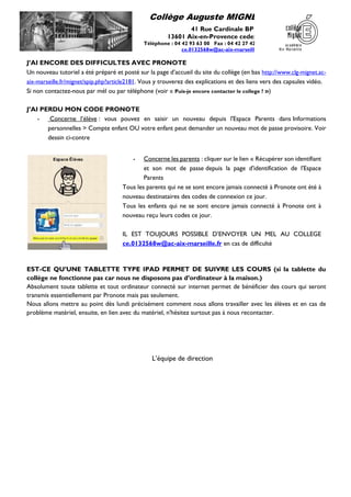 Collège Auguste MIGNET
41 Rue Cardinale BP 40
13601 Aix-en-Provence cedex 1
Téléphone : 04 42 93 63 00 Fax : 04 42 27 42 35
ce.0132568w@ac-aix-marseille.fr
J’AI ENCORE DES DIFFICULTES AVEC PRONOTE
Un nouveau tutoriel a été préparé et posté sur la page d’accueil du site du collège (en bas http://www.clg-mignet.ac-
aix-marseille.fr/mignet/spip.php?article2181. Vous y trouverez des explications et des liens vers des capsules vidéo.
Si non contactez-nous par mél ou par téléphone (voir « Puis-je encore contacter le college ? »)
J’AI PERDU MON CODE PRONOTE
- Concerne l’élève : vous pouvez en saisir un nouveau depuis l'Espace Parents dans Informations
personnelles > Compte enfant OU votre enfant peut demander un nouveau mot de passe provisoire. Voir
dessin ci-contre
EST-CE QU’UNE TABLETTE TYPE IPAD PERMET DE SUIVRE LES COURS (si la tablette du
collège ne fonctionne pas car nous ne disposons pas d’ordinateur à la maison.)
Absolument toute tablette et tout ordinateur connecté sur internet permet de bénéficier des cours qui seront
transmis essentiellement par Pronote mais pas seulement.
Nous allons mettre au point dès lundi précisément comment nous allons travailler avec les élèves et en cas de
problème matériel, ensuite, en lien avec du matériel, n'hésitez surtout pas à nous recontacter.
L’équipe de direction
- Concerne les parents : cliquer sur le lien « Récupérer son identifiant
et son mot de passe depuis la page d'identification de l'Espace
Parents
Tous les parents qui ne se sont encore jamais connecté à Pronote ont été à
nouveau destinataires des codes de connexion ce jour.
Tous les enfants qui ne se sont encore jamais connecté à Pronote ont à
nouveau reçu leurs codes ce jour.
IL EST TOUJOURS POSSIBLE D’ENVOYER UN MEL AU COLLEGE
ce.0132568w@ac-aix-marseille.fr en cas de difficulté
 