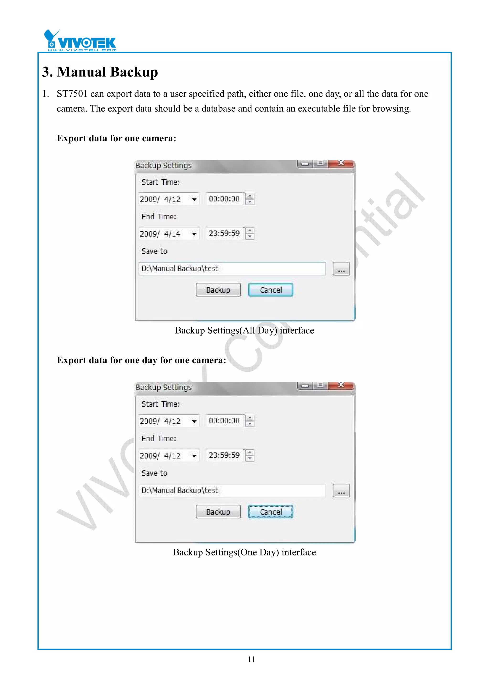 3. Manual Backup
1. ST7501 can export data to a user specified path, either one file, one day, or all the data for one
   camera. The export data should be a database and contain an executable file for browsing.


   Export data for one camera:




                                  Backup Settings(All Day) interface


   Export data for one day for one camera:




                                  Backup Settings(One Day) interface




                                                     11
 