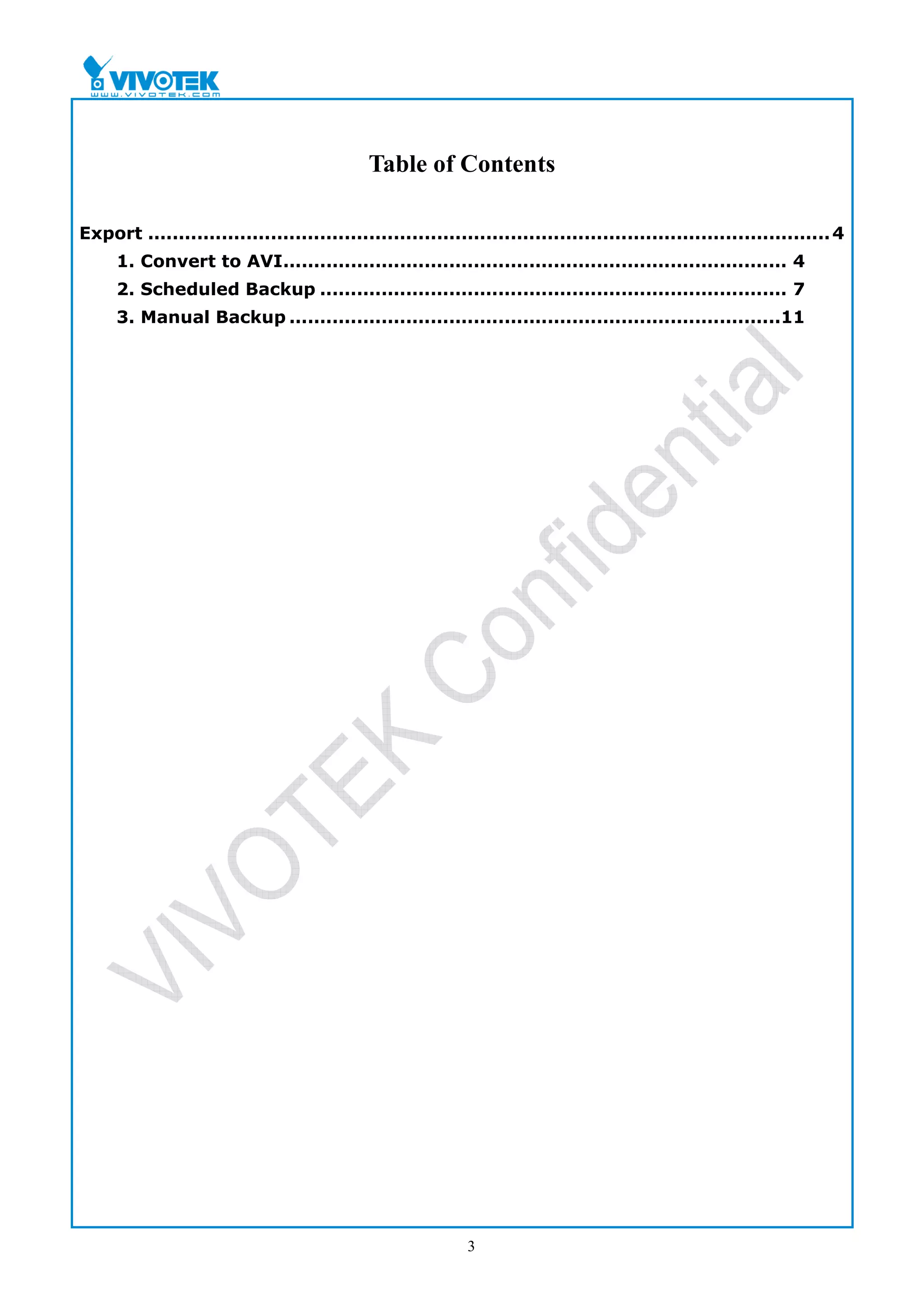 Table of Contents

Export ............................................................................................................... 4
     1. Convert to AVI.................................................................................. 4
     2. Scheduled Backup ............................................................................ 7
     3. Manual Backup ................................................................................11




                                                            3
 
