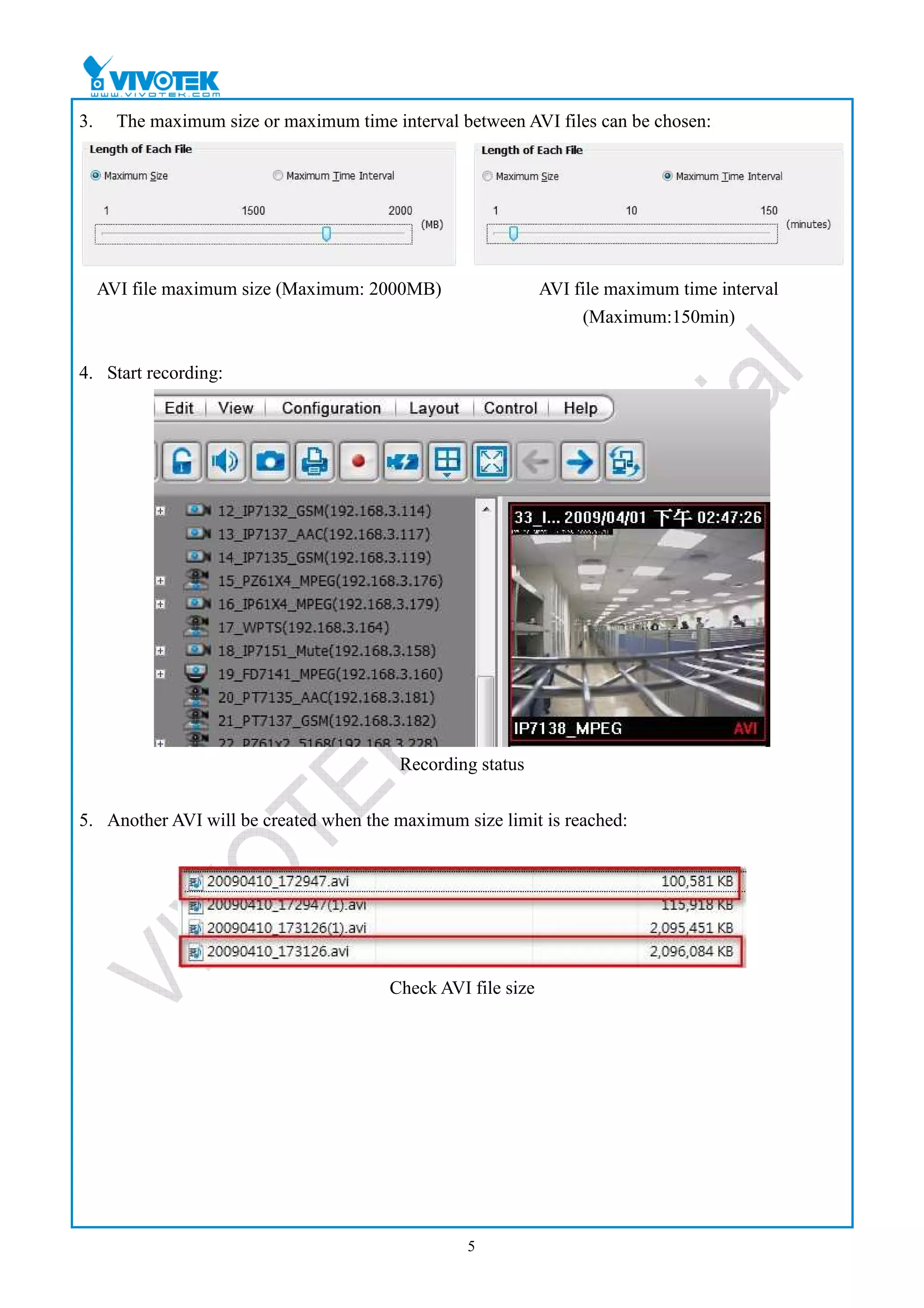 3.     The maximum size or maximum time interval between AVI files can be chosen:




     AVI file maximum size (Maximum: 2000MB)                  AVI file maximum time interval
                                                                   (Maximum:150min)


4. Start recording:




                                          Recording status


5. Another AVI will be created when the maximum size limit is reached:




                                        Check AVI file size




                                                  5
 