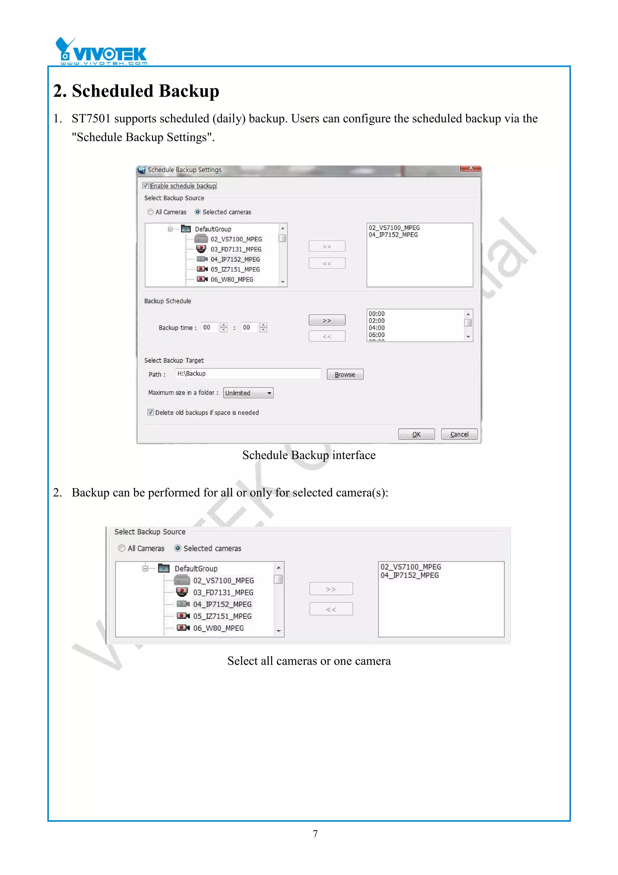 2. Scheduled Backup
1. ST7501 supports scheduled (daily) backup. Users can configure the scheduled backup via the
   "Schedule Backup Settings".




                                     Schedule Backup interface


2. Backup can be performed for all or only for selected camera(s):




                                  Select all cameras or one camera




                                                   7
 