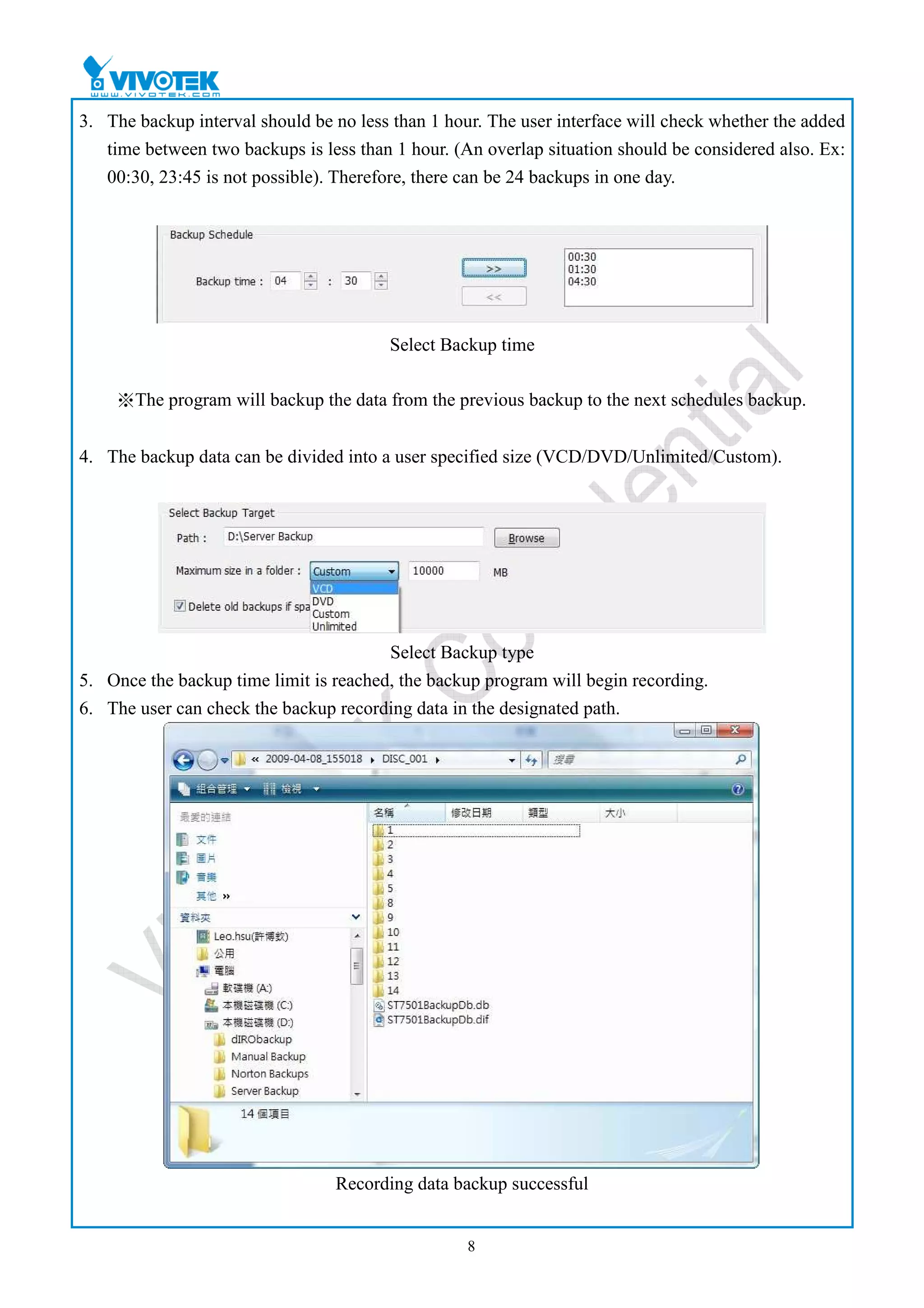 3. The backup interval should be no less than 1 hour. The user interface will check whether the added
   time between two backups is less than 1 hour. (An overlap situation should be considered also. Ex:
   00:30, 23:45 is not possible). Therefore, there can be 24 backups in one day.




                                        Select Backup time

    ※The program will backup the data from the previous backup to the next schedules backup.


4. The backup data can be divided into a user specified size (VCD/DVD/Unlimited/Custom).




                                        Select Backup type
5. Once the backup time limit is reached, the backup program will begin recording.
6. The user can check the backup recording data in the designated path.




                                 Recording data backup successful


                                                   8
 
