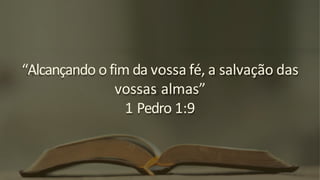“Alcançando o fim da vossa fé, a salvação das
vossas almas”
1 Pedro 1:9
 