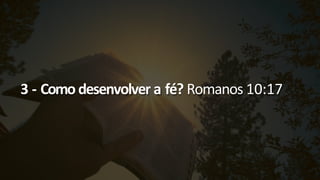 3 - Como desenvolver a fé? Romanos 10:17
 