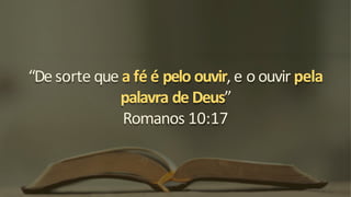“De sorte que a fé é pelo ouvir, e o ouvir pela
palavra de Deus”
Romanos 10:17
 