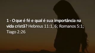 1 - Oque é fé e qual é sua importância na
vida cristã? Hebreus 11:1, 6; Romanos 5:1;
Tiago 2:26
 