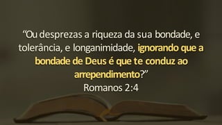 “Oudesprezas a riqueza da sua bondade, e
tolerância, e longanimidade, ignorando que a
bondade de Deus é que te conduz ao
arrependimento?”
Romanos 2:4
 
