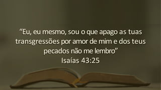 “Eu, eu mesmo, sou o que apago as tuas
transgressões por amor de mim e dos teus
pecados não me lembro”
Isaías 43:25
 