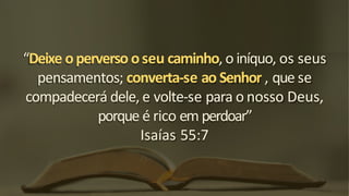 “Deixe operverso oseu caminho, o iníquo, os seus
pensamentos; converta-se ao Senhor , que se
compadecerá dele, e volte-se para o nosso Deus,
porque é rico em perdoar”
Isaías 55:7
 