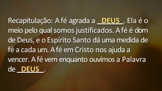 Recapitulação: Afé agrada a DEUS . Ela é o
meio pelo qual somos justificados. Afé é dom
de Deus, e o Espírito Santo dá uma medida de
fé a cada um. Afé em Cristo nos ajuda a
vencer. Afé vem enquanto ouvimos a Palavra
de DEUS .
 