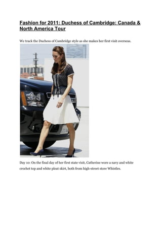 Fashion for 2011: Duchess of Cambridge: Canada &
North America Tour

We track the Duchess of Cambridge style as she makes her first visit overseas.




Day 10: On the final day of her first state visit, Catherine wore a navy and white
crochet top and white pleat skirt, both from high-street store Whistles.
 