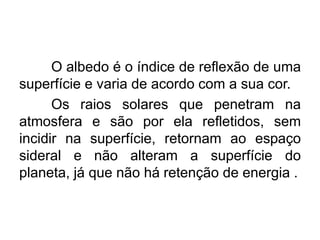 O albedo é o índice de reflexão de uma
superfície e varia de acordo com a sua cor.
Os raios solares que penetram na
atmosfera e são por ela refletidos, sem
incidir na superfície, retornam ao espaço
sideral e não alteram a superfície do
planeta, já que não há retenção de energia .
 