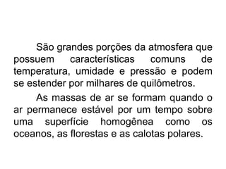 São grandes porções da atmosfera que
possuem características comuns de
temperatura, umidade e pressão e podem
se estender por milhares de quilômetros.
As massas de ar se formam quando o
ar permanece estável por um tempo sobre
uma superfície homogênea como os
oceanos, as florestas e as calotas polares.
 