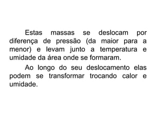 Estas massas se deslocam por
diferença de pressão (da maior para a
menor) e levam junto a temperatura e
umidade da área onde se formaram.
Ao longo do seu deslocamento elas
podem se transformar trocando calor e
umidade.
 