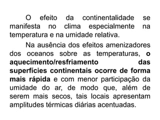 O efeito da continentalidade se
manifesta no clima especialmente na
temperatura e na umidade relativa.
Na ausência dos efeitos amenizadores
dos oceanos sobre as temperaturas, o
aquecimento/resfriamento das
superfícies continentais ocorre de forma
mais rápida e com menor participação da
umidade do ar, de modo que, além de
serem mais secos, tais locais apresentam
amplitudes térmicas diárias acentuadas.
 